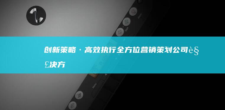 创新策略·高效执行：全方位营销策划公司解决方案